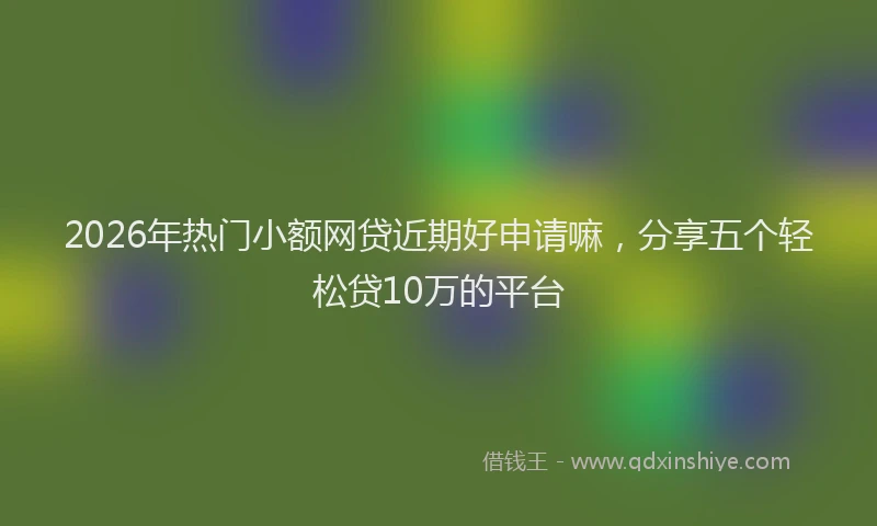 2026年热门小额网贷近期好申请嘛，分享五个轻松贷10万的平台