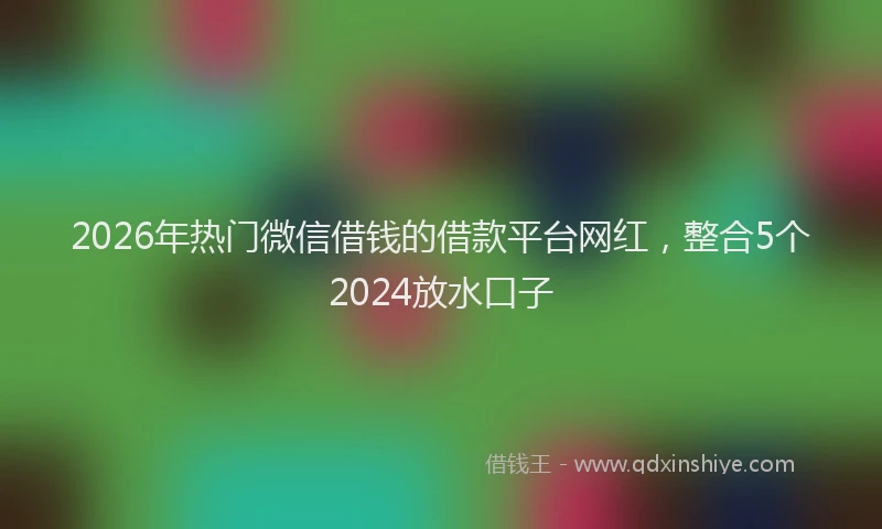 2026年热门微信借钱的借款平台网红，整合5个2024放水口子