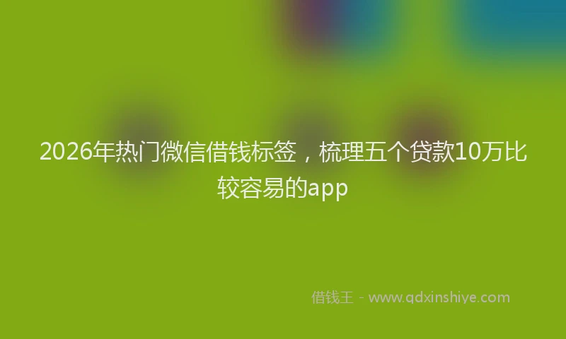 2026年热门微信借钱标签，梳理五个贷款10万比较容易的app