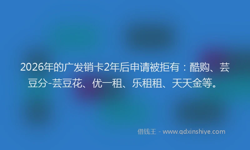 2026年的广发销卡2年后申请被拒有:酷购、芸豆分-芸豆花、优一租、乐租租、天天金等。