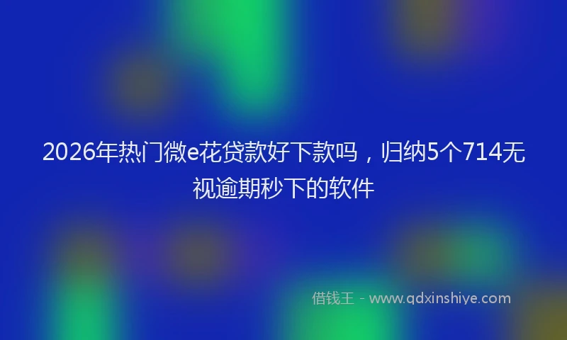 2026年热门微e花贷款好下款吗，归纳5个714无视逾期秒下的软件