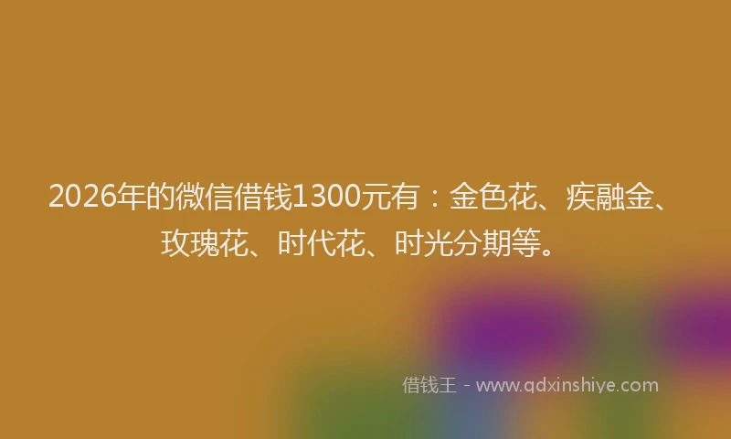 2026年的微信借钱1300元有：金色花、疾融金、玫瑰花、时代花、时光分期等。