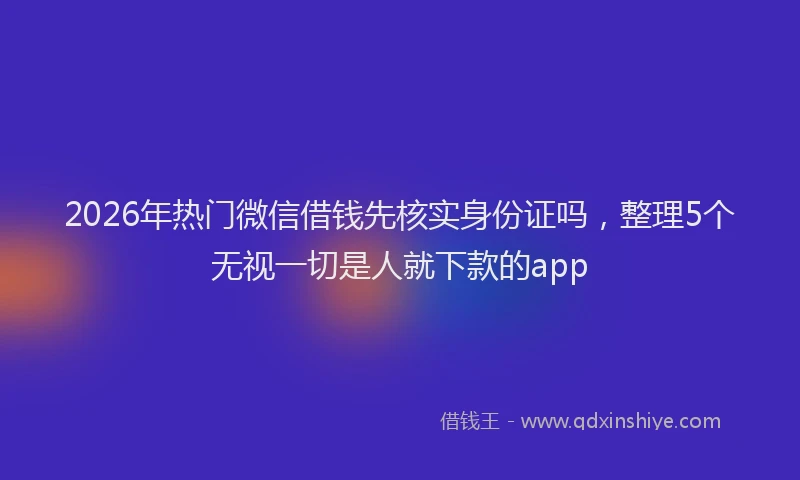 2026年热门微信借钱先核实身份证吗，整理5个无视一切是人就下款的app