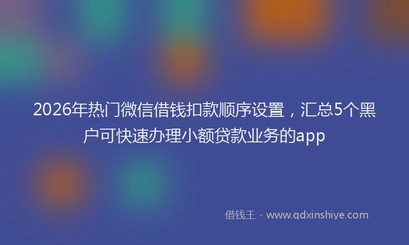 2026年热门微信借钱扣款顺序设置，汇总5个黑户可快速办理小额贷款业务的app
