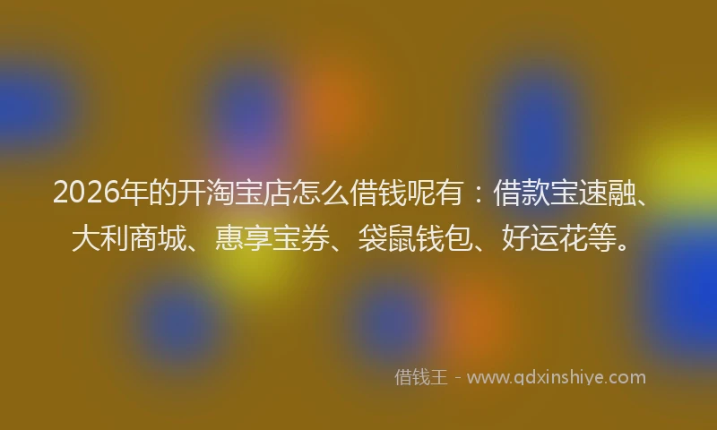 2026年的开淘宝店怎么借钱呢有：借款宝速融、大利商城、惠享宝券、袋鼠钱包、好运花等。