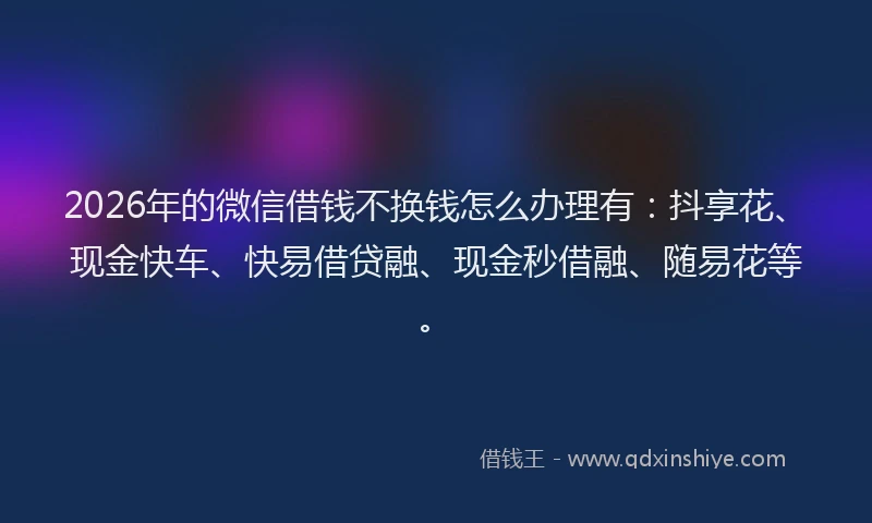 2026年的微信借钱不换钱怎么办理有：抖享花、现金快车、快易借贷融、现金秒借融、随易花等。