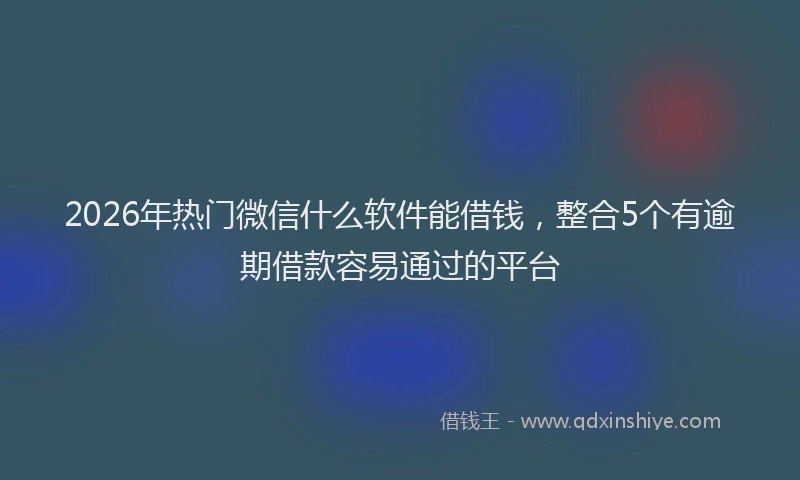2026年热门微信什么软件能借钱,整合5个有逾期借款容易通过的平台