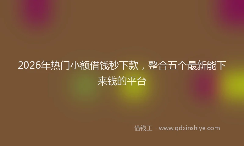 2026年热门小额借钱秒下款，整合五个最新能下来钱的平台