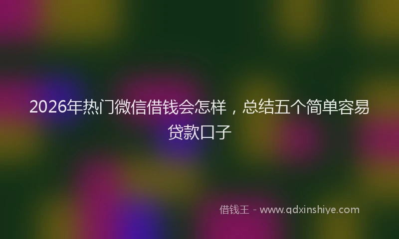 2026年热门微信借钱会怎样，总结五个简单容易贷款口子
