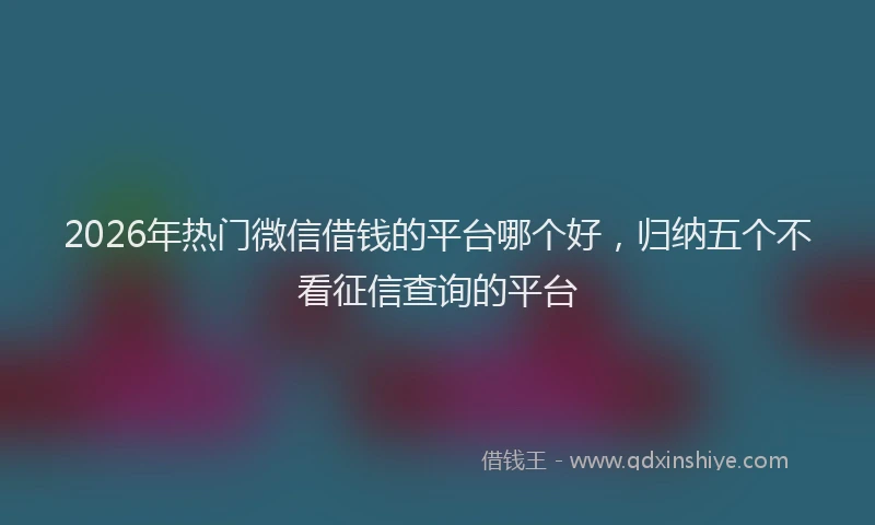 2026年热门微信借钱的平台哪个好，归纳五个不看征信查询的平台