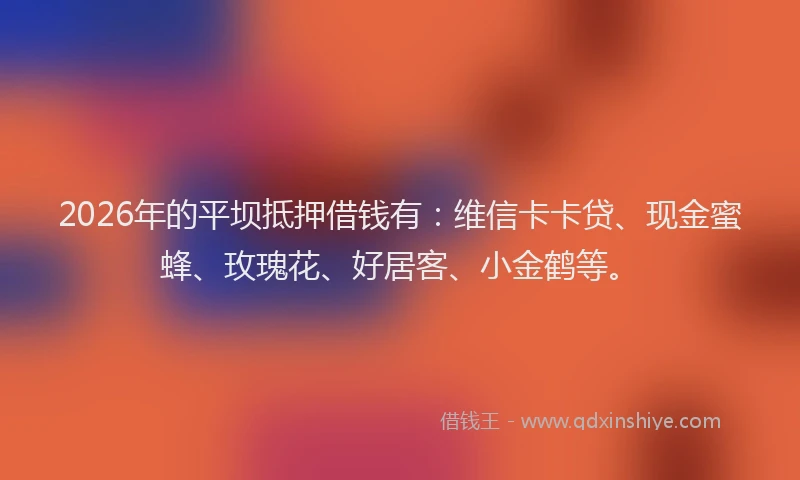 2026年的平坝抵押借钱有：维信卡卡贷、现金蜜蜂、玫瑰花、好居客、小金鹤等。