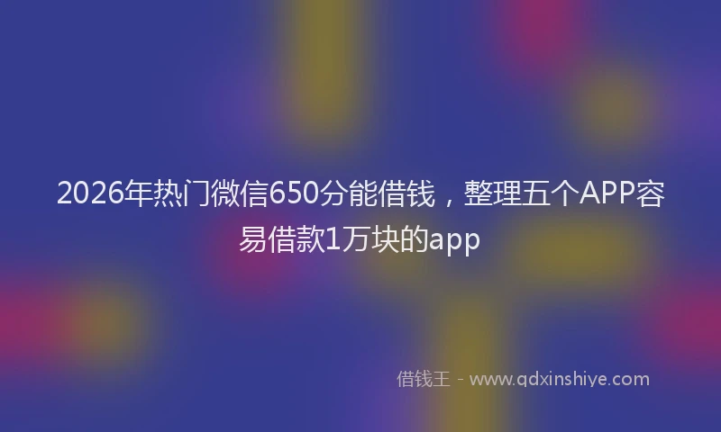 2026年热门微信650分能借钱，整理五个APP容易借款1万块的app