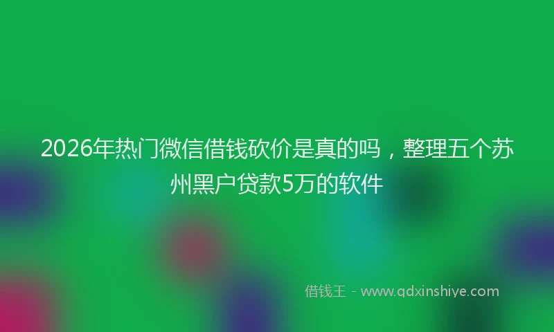 2026年热门微信借钱砍价是真的吗，整理五个苏州黑户贷款5万的软件