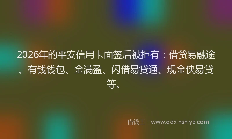 2026年的平安信用卡面签后被拒有：借贷易融途、有钱钱包、金满盈、闪借易贷通、现金侠易贷等。