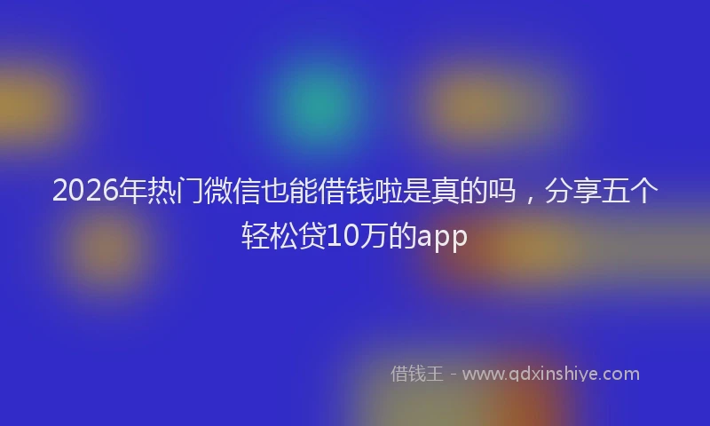 2026年热门微信也能借钱啦是真的吗，分享五个轻松贷10万的app