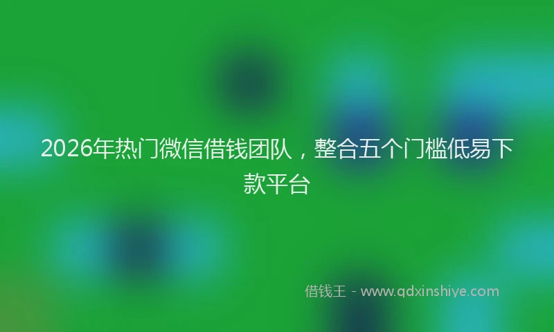 2026年热门微信借钱团队，整合五个门槛低易下款平台
