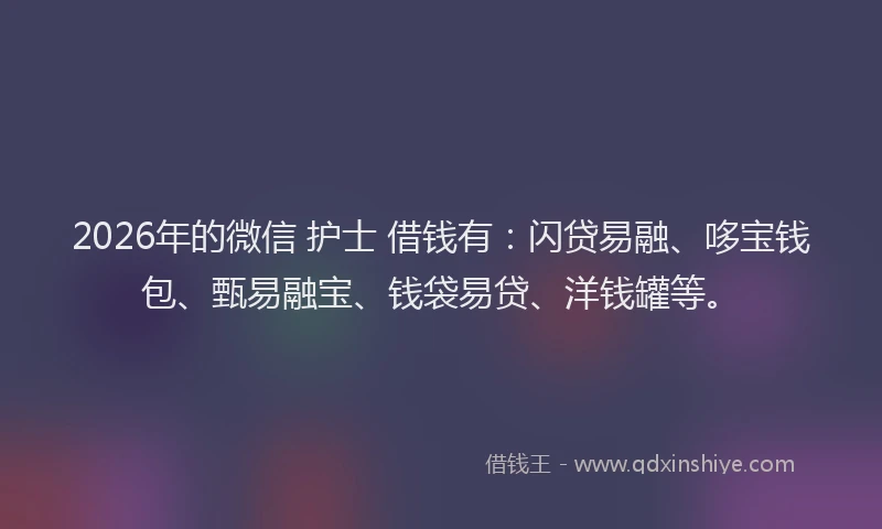 2026年的微信 护士 借钱有:闪贷易融、哆宝钱包、甄易融宝、钱袋易贷、洋钱罐等。