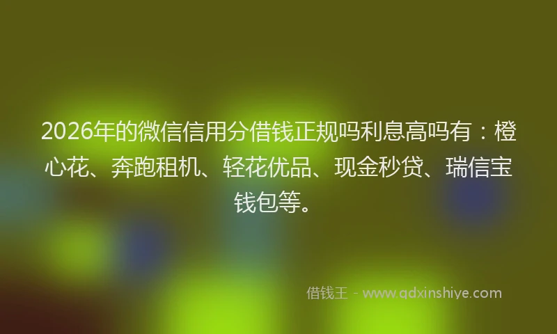 2026年的微信信用分借钱正规吗利息高吗有：橙心花、奔跑租机、轻花优品、现金秒贷、瑞信宝钱包等。