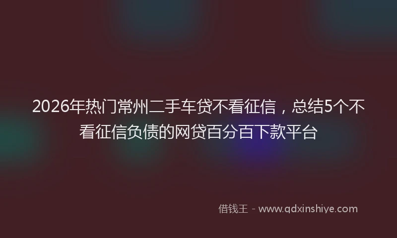 2026年热门常州二手车贷不看征信，总结5个不看征信负债的网贷百分百下款平台