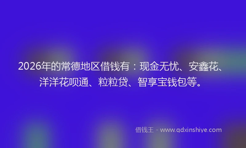 2026年的常德地区借钱有：现金无忧、安鑫花、洋洋花呗通、粒粒贷、智享宝钱包等。