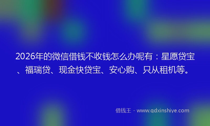 2026年的微信借钱不收钱怎么办呢有：星愿贷宝、福瑞贷、现金快贷宝、安心购、只从租机等。