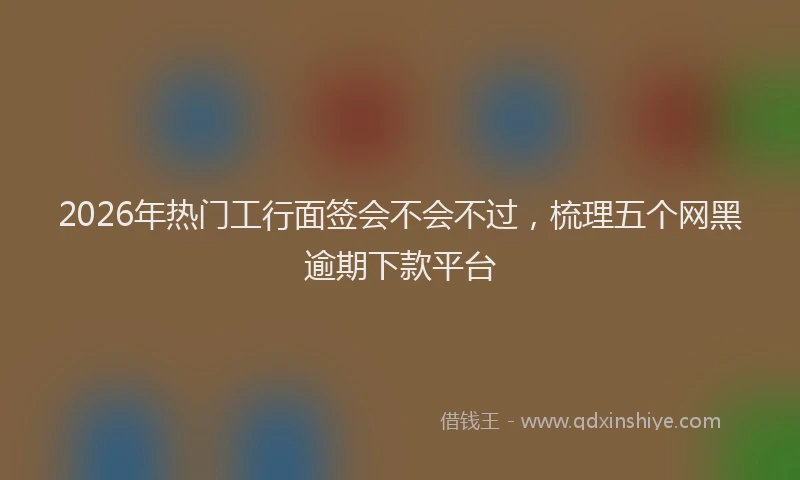 2026年热门工行面签会不会不过,梳理五个网黑逾期下款平台