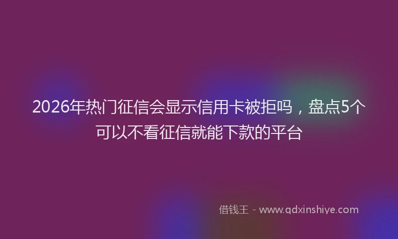 2026年热门征信会显示信用卡被拒吗，盘点5个可以不看征信就能下款的平台