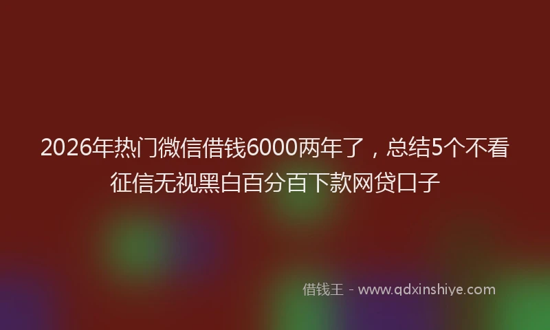 2026年热门微信借钱6000两年了,总结5个不看征信无视黑白百分百下款网贷口子