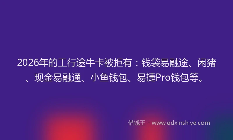 2026年的工行途牛卡被拒有：钱袋易融途、闲猪、现金易融通、小鱼钱包、易捷Pro钱包等。