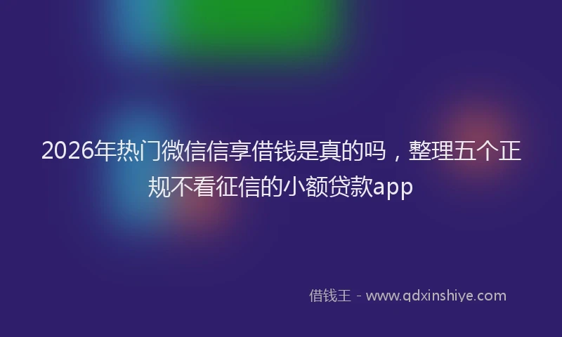 2026年热门微信信享借钱是真的吗,整理五个正规不看征信的小额贷款app