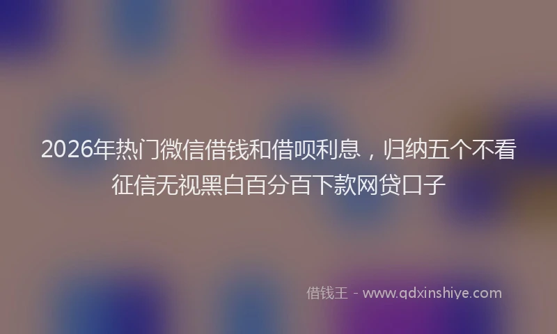 2026年热门微信借钱和借呗利息，归纳五个不看征信无视黑白百分百下款网贷口子