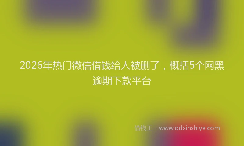 2026年热门微信借钱给人被删了，概括5个网黑逾期下款平台