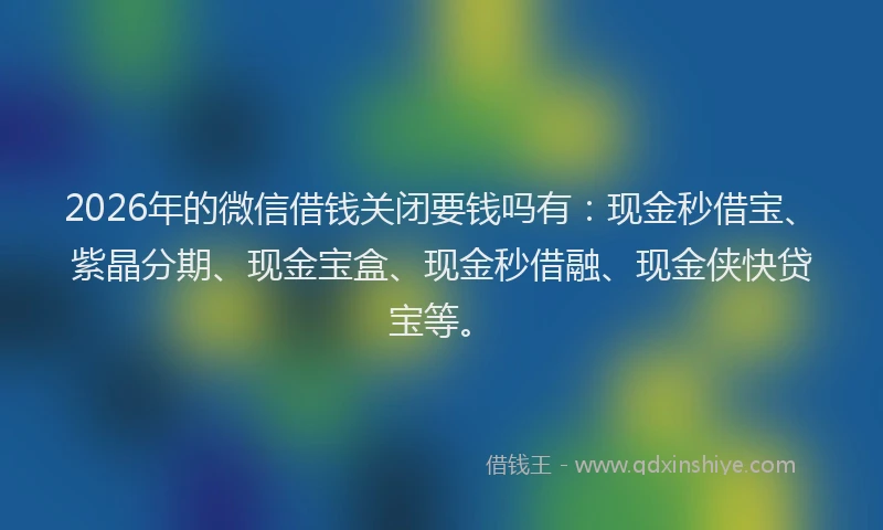 2026年的微信借钱关闭要钱吗有：现金秒借宝、紫晶分期、现金宝盒、现金秒借融、现金侠快贷宝等。
