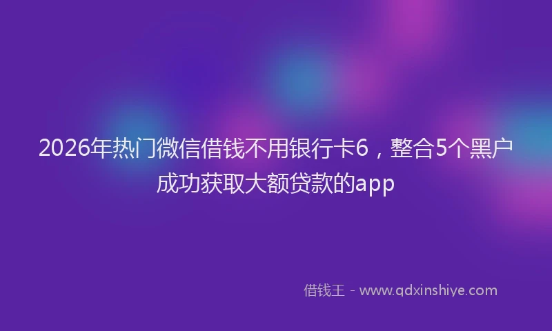 2026年热门微信借钱不用银行卡6，整合5个黑户成功获取大额贷款的app