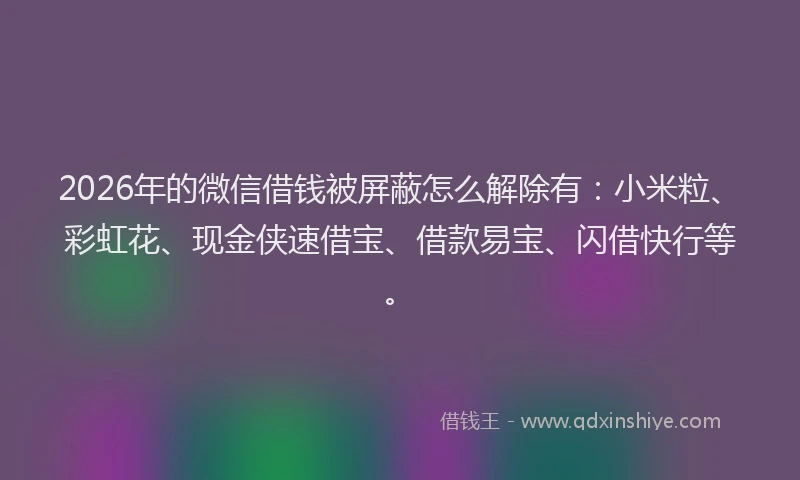2026年的微信借钱被屏蔽怎么解除有：小米粒、彩虹花、现金侠速借宝、借款易宝、闪借快行等。