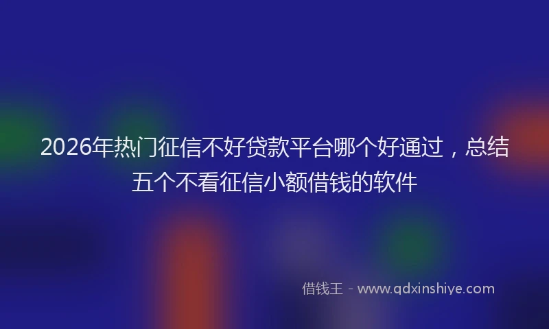 2026年热门征信不好贷款平台哪个好通过，总结五个不看征信小额借钱的软件