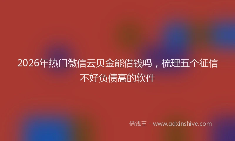 2026年热门微信云贝金能借钱吗，梳理五个征信不好负债高的软件