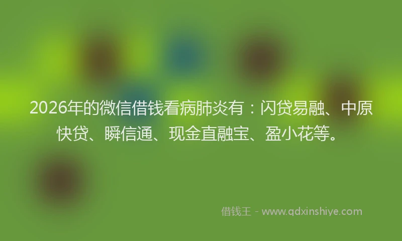 2026年的微信借钱看病肺炎有：闪贷易融、中原快贷、瞬信通、现金直融宝、盈小花等。