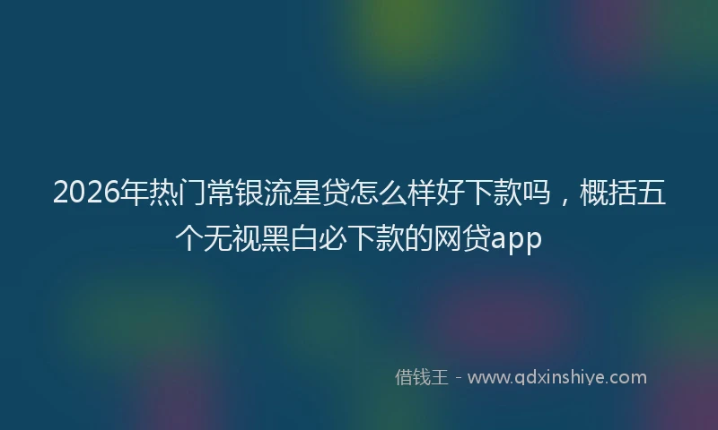 2026年热门常银流星贷怎么样好下款吗，概括五个无视黑白必下款的网贷app