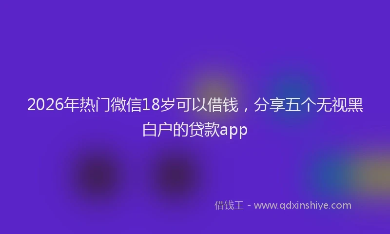 2026年热门微信18岁可以借钱，分享五个无视黑白户的贷款app