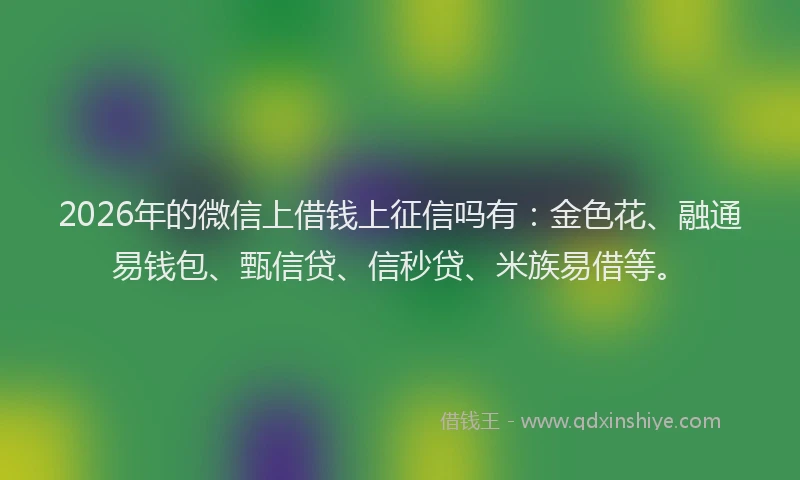 2026年的微信上借钱上征信吗有：金色花、融通易钱包、甄信贷、信秒贷、米族易借等。