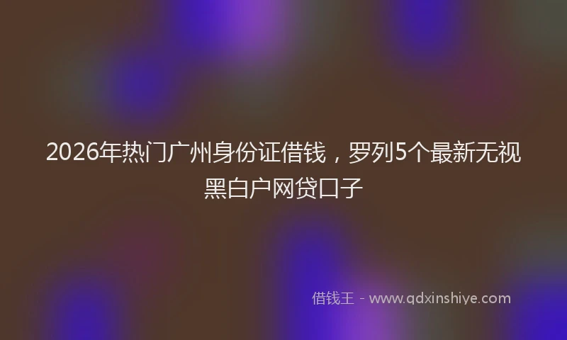 2026年热门广州身份证借钱，罗列5个最新无视黑白户网贷口子