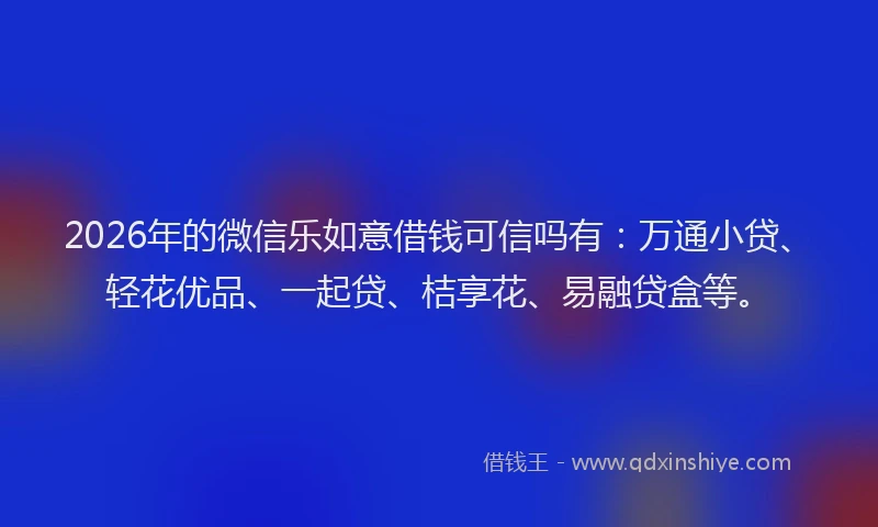 2026年的微信乐如意借钱可信吗有：万通小贷、轻花优品、一起贷、桔享花、易融贷盒等。
