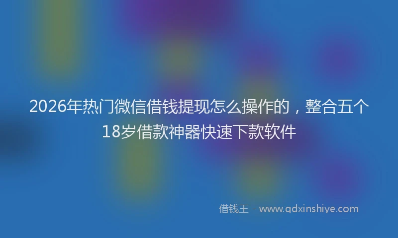 2026年热门微信借钱提现怎么操作的,整合五个18岁借款神器快速下款软件