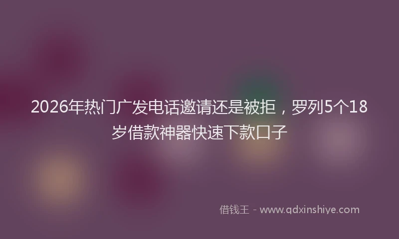 2026年热门广发电话邀请还是被拒，罗列5个18岁借款神器快速下款口子