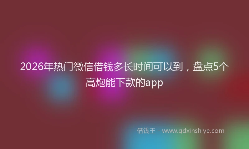 2026年热门微信借钱多长时间可以到，盘点5个高炮能下款的app