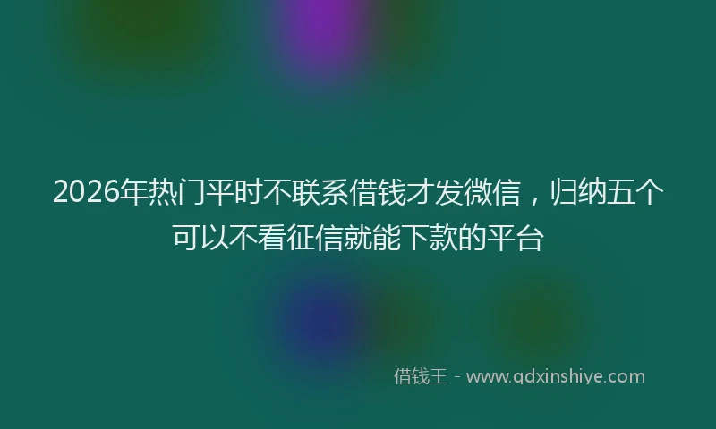 2026年热门平时不联系借钱才发微信,归纳五个可以不看征信就能下款的平台
