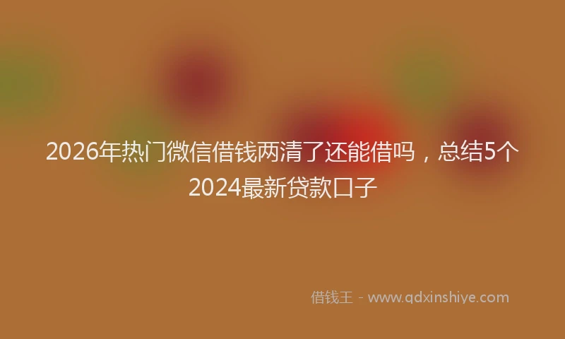 2026年热门微信借钱两清了还能借吗，总结5个2024最新贷款口子