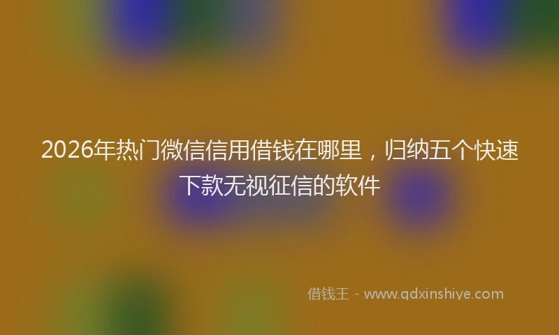 2026年热门微信信用借钱在哪里，归纳五个快速下款无视征信的软件