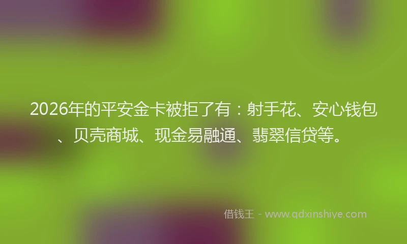 2026年的平安金卡被拒了有：射手花、安心钱包、贝壳商城、现金易融通、翡翠信贷等。